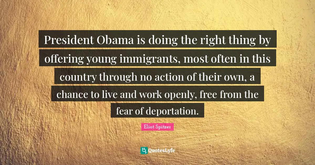 President Obama Quotes: "President Obama is doing the right thing by offering young immigrants, most often in this country through no action of their own, a chance to live and work openly, free from the fear of deportation."