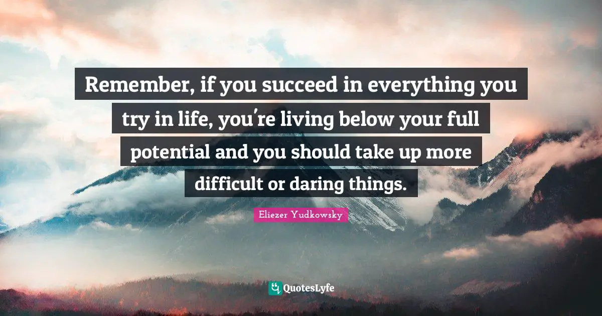 Eliezer Yudkowsky Quotes: "Remember, if you succeed in everything you try in life, you're living below your full potential and you should take up more difficult or daring things."