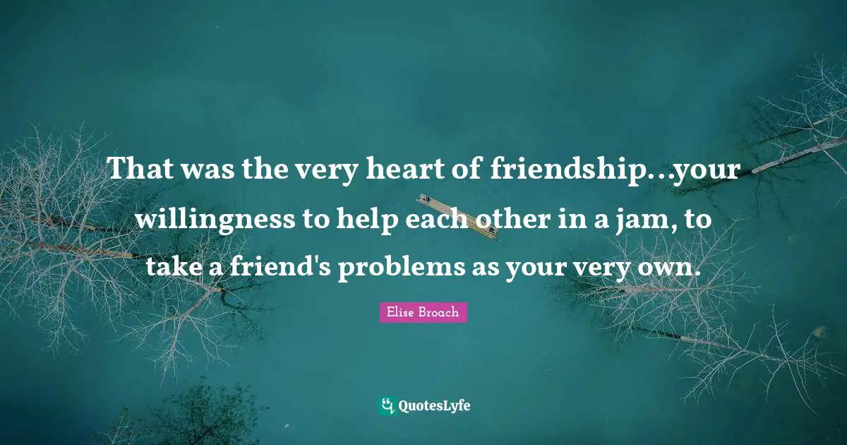 That was the very heart of friendship...your willingness to help each other in a jam, to take a friend's problems as your very own.
