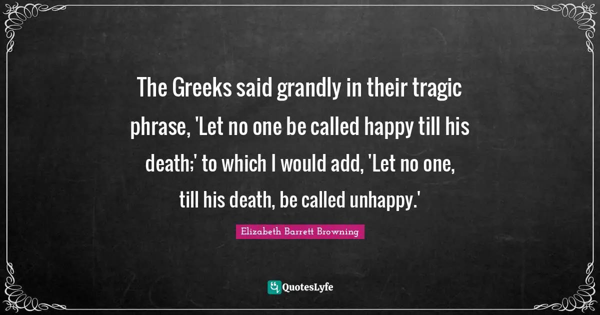 The Greeks said grandly in their tragic phrase, 'Let no one be called happy till his death;' to which I would add, 'Let no one, till his death, be called unhappy.'