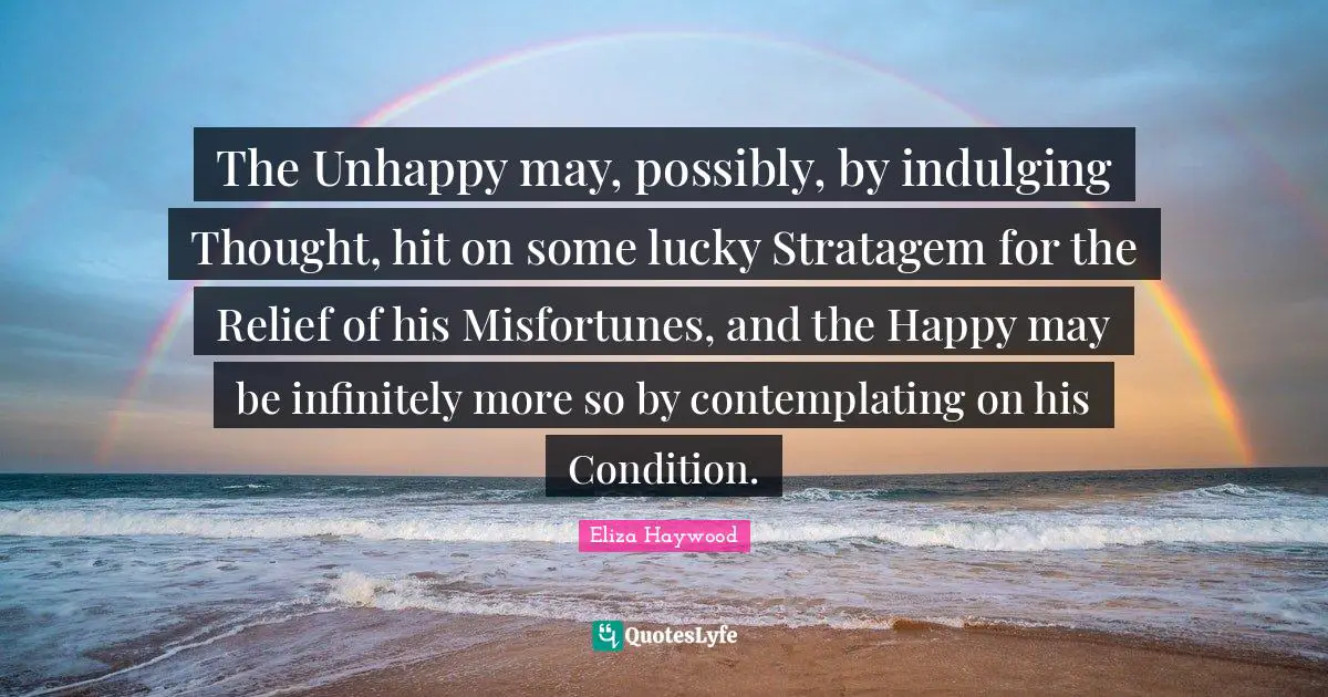 Misfortunes Quotes: "The Unhappy may, possibly, by indulging Thought, hit on some lucky Stratagem for the Relief of his Misfortunes, and the Happy may be infinitely more so by contemplating on his Condition."