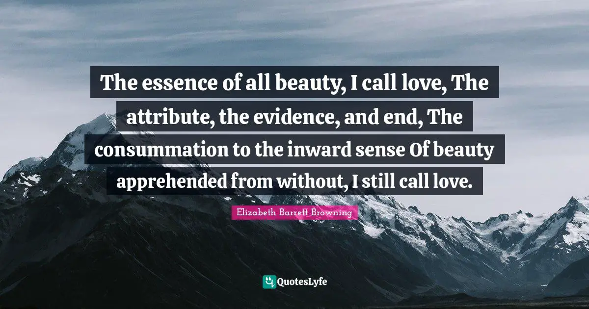 Elizabeth Barrett Browning Quotes: "The essence of all beauty, I call love, The attribute, the evidence, and end, The consummation to the inward sense Of beauty apprehended from without, I still call love."