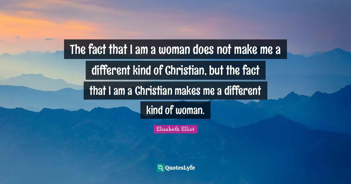 The fact that I am a woman does not make me a different kind of Christian, but the fact that I am a Christian makes me a different kind of woman.