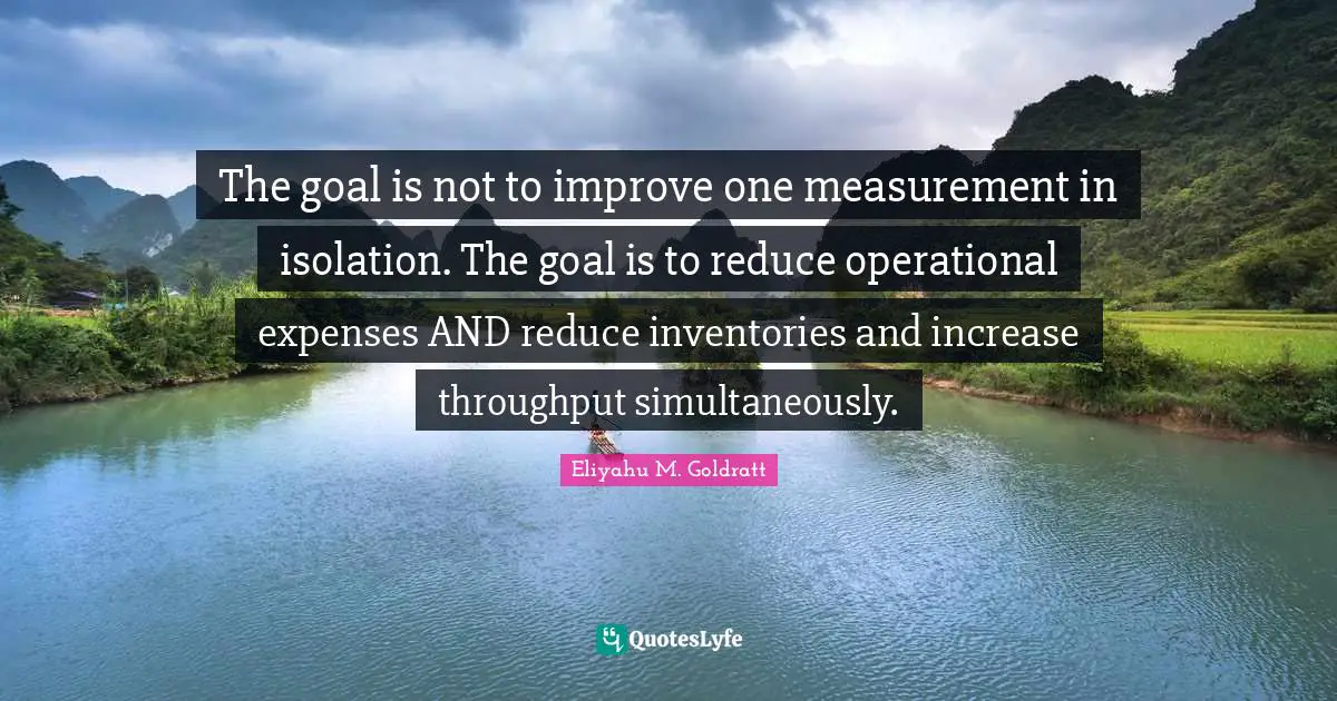 Increase Quotes: "The goal is not to improve one measurement in isolation. The goal is to reduce operational expenses AND reduce inventories and increase throughput simultaneously."