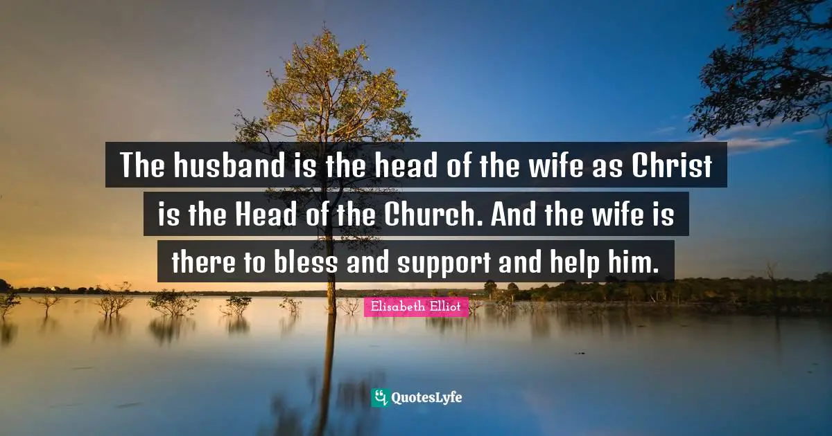 The husband is the head of the wife as Christ is the Head of the Church. And the wife is there to bless and support and help him.