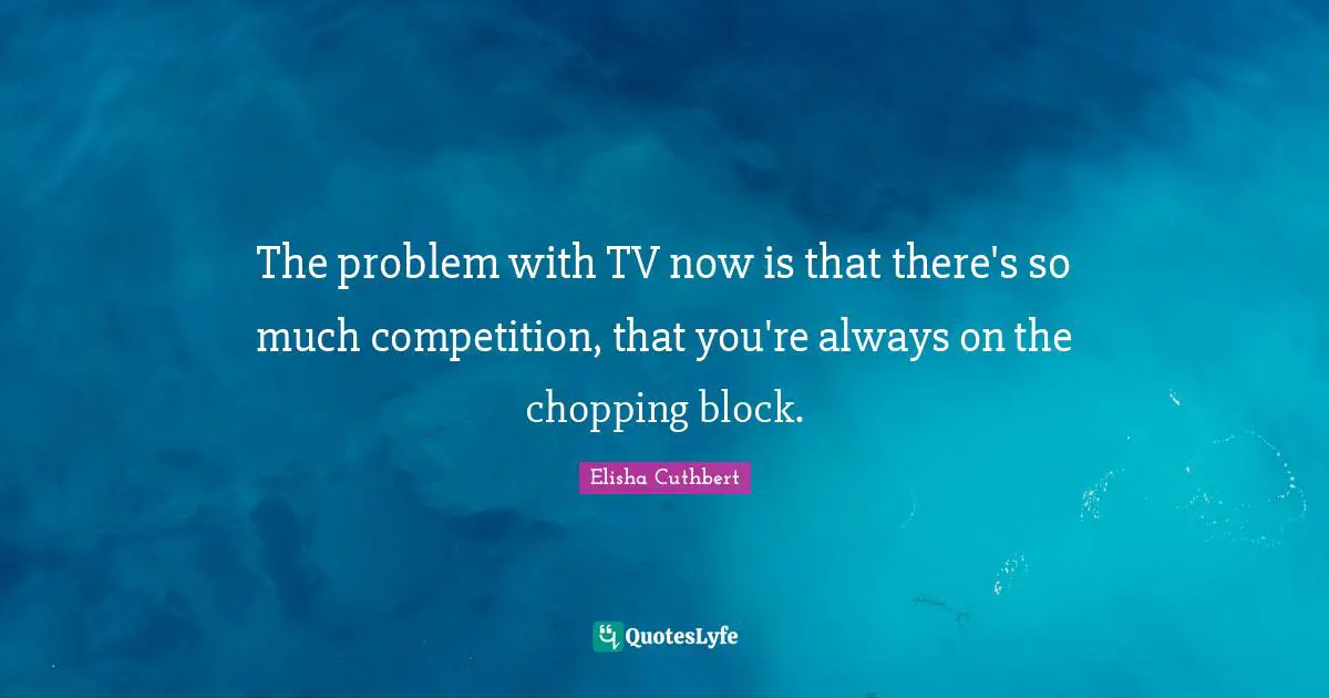 The problem with TV now is that there's so much competition, that you're always on the chopping block.