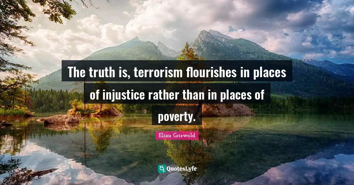 The truth is, terrorism flourishes in places of injustice rather than in places of poverty.
