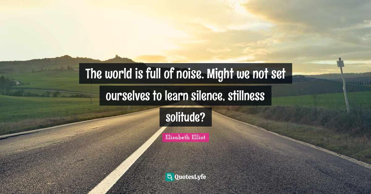 The world is full of noise. Might we not set ourselves to learn silenc