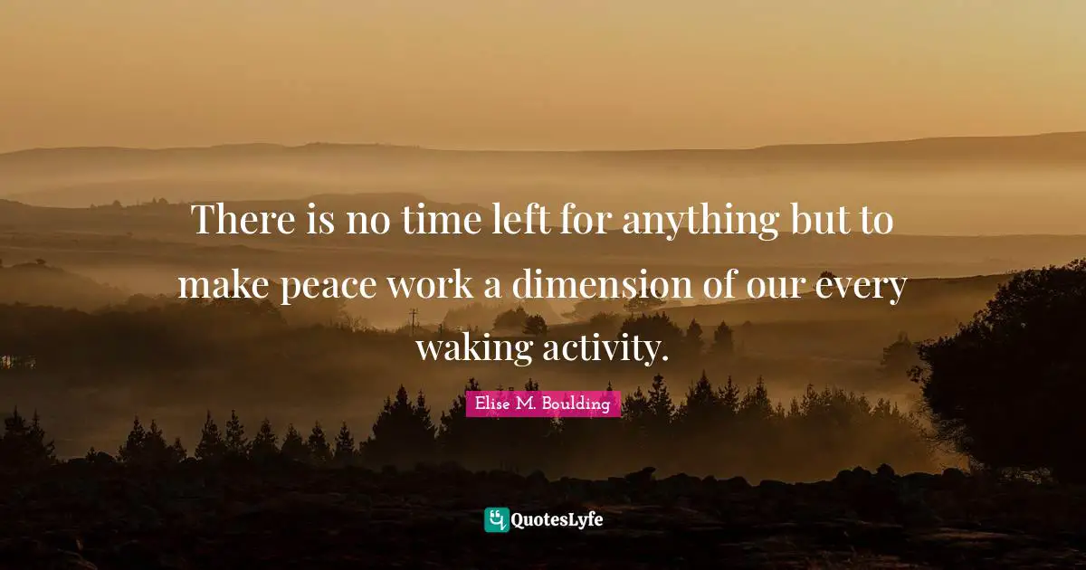 There is no time left for anything but to make peace work a dimension of our every waking activity.