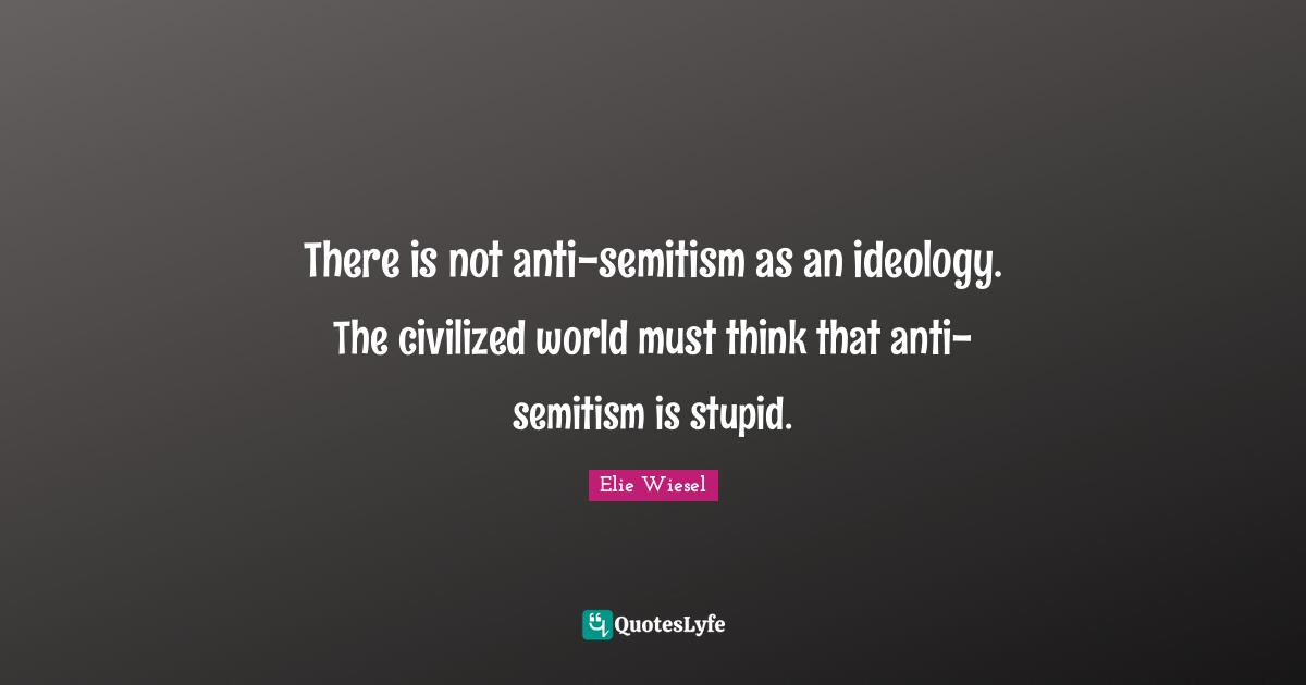 There is not anti-semitism as an ideology. The civilized world must think that anti-semitism is stupid.