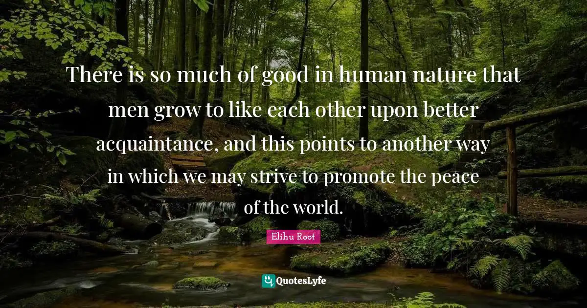 There is so much of good in human nature that men grow to like each other upon better acquaintance, and this points to another way in which we may strive to promote the peace of the world.