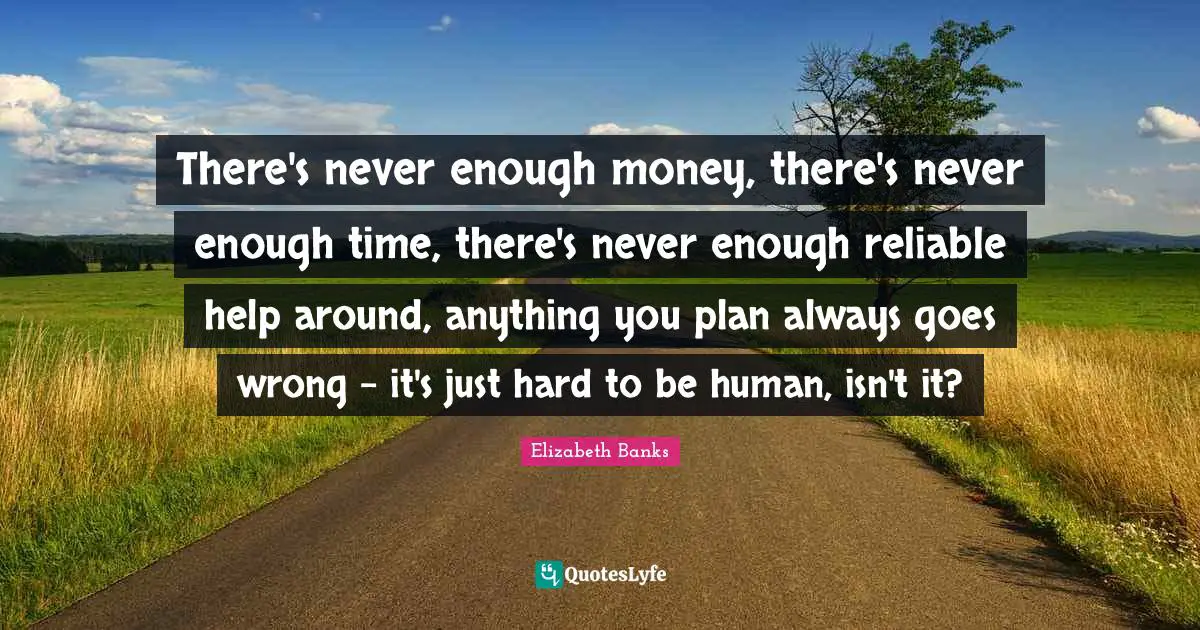 There's never enough money, there's never enough time, there's never enough reliable help around, anything you plan always goes wrong - it's just hard to be human, isn't it?