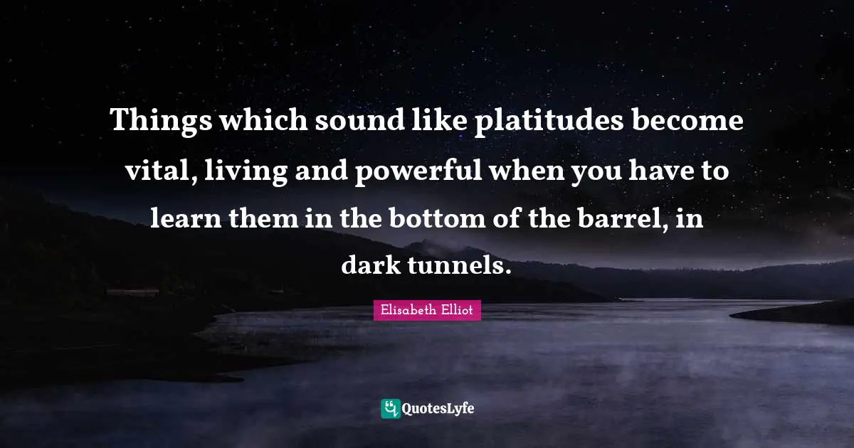 Things which sound like platitudes become vital, living and powerful when you have to learn them in the bottom of the barrel, in dark tunnels.