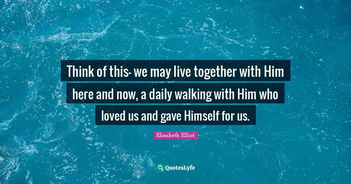 Think of this- we may live together with Him here and now, a daily walking with Him who loved us and gave Himself for us.