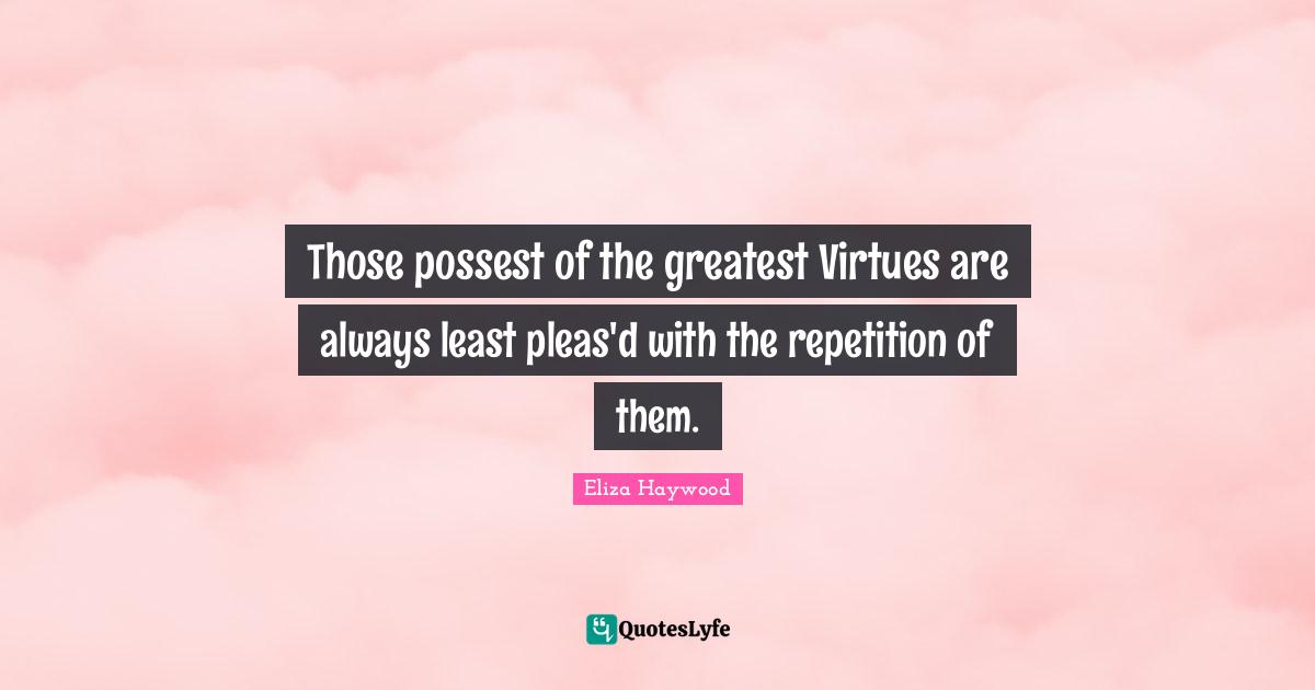 Those possest of the greatest Virtues are always least pleas'd with the repetition of them.