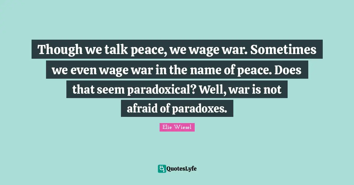 Though we talk peace, we wage war. Sometimes we even wage war in the name of peace. Does that seem paradoxical? Well, war is not afraid of paradoxes.