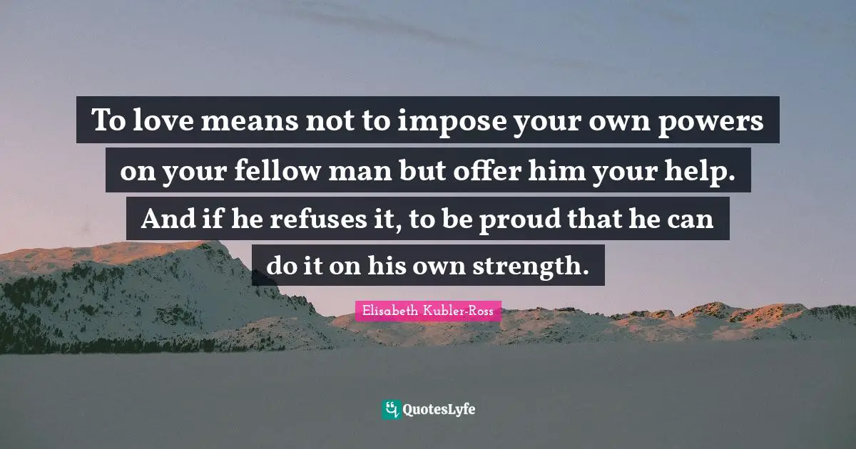 To love means not to impose your own powers on your fellow man but offer him your help. And if he refuses it, to be proud that he can do it on his own strength.