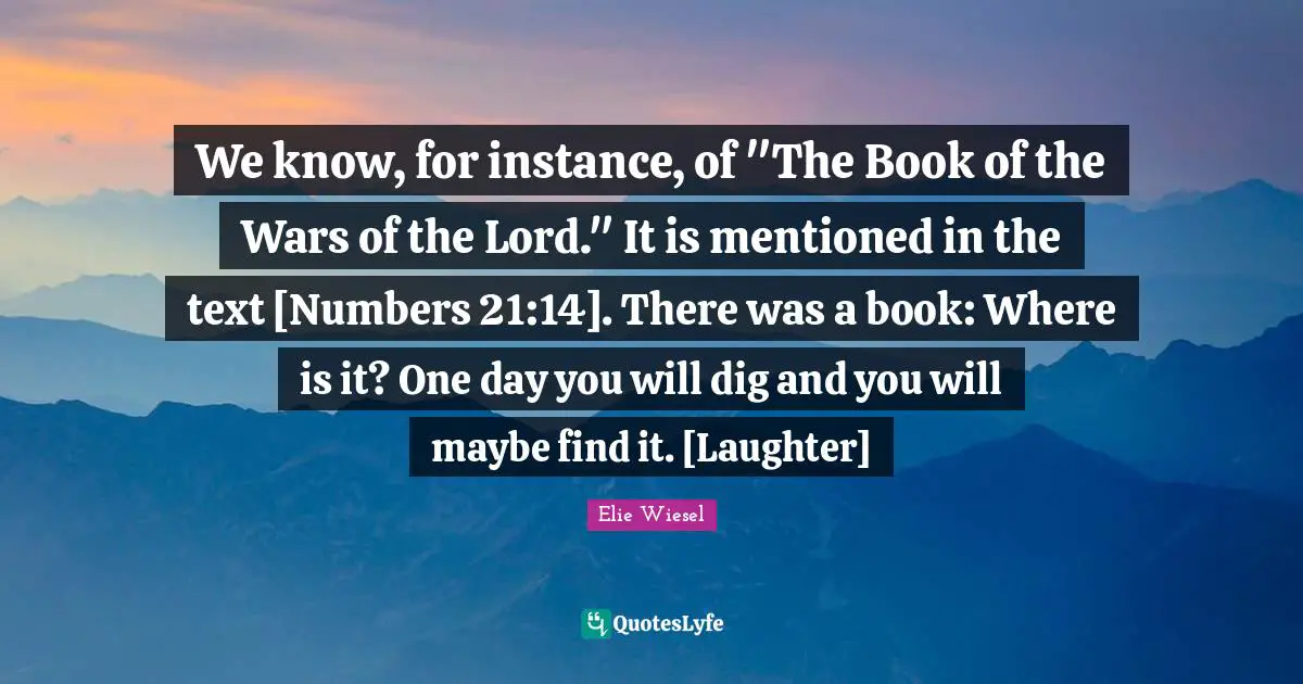 We know, for instance, of "The Book of the Wars of the Lord." It is mentioned in the text [Numbers 21:14]. There was a book: Where is it? One day you will dig and you will maybe find it. [Laughter]