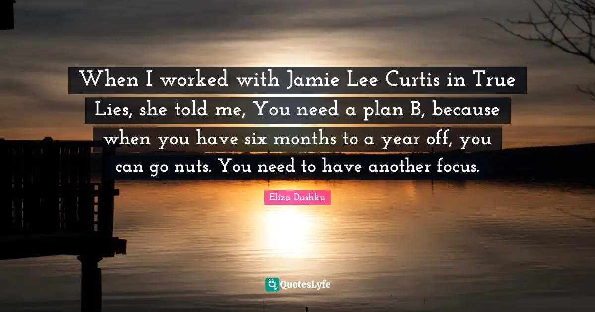 Eliza Dushku Quotes: "When I worked with Jamie Lee Curtis in True Lies, she told me, You need a plan B, because when you have six months to a year off, you can go nuts. You need to have another focus."
