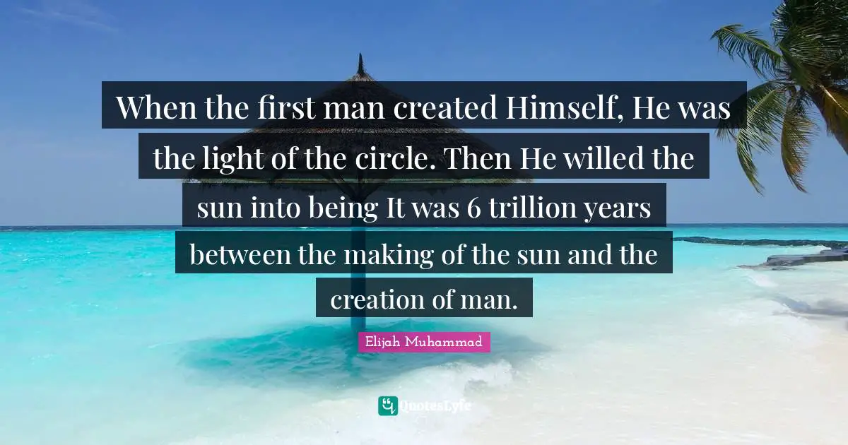 Elijah Muhammad Quotes: "When the first man created Himself, He was the light of the circle. Then He willed the sun into being It was 6 trillion years between the making of the sun and the creation of man."
