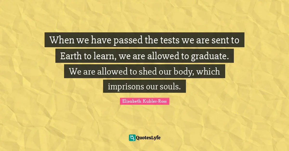 When we have passed the tests we are sent to Earth to learn, we are allowed to graduate. We are allowed to shed our body, which imprisons our souls.