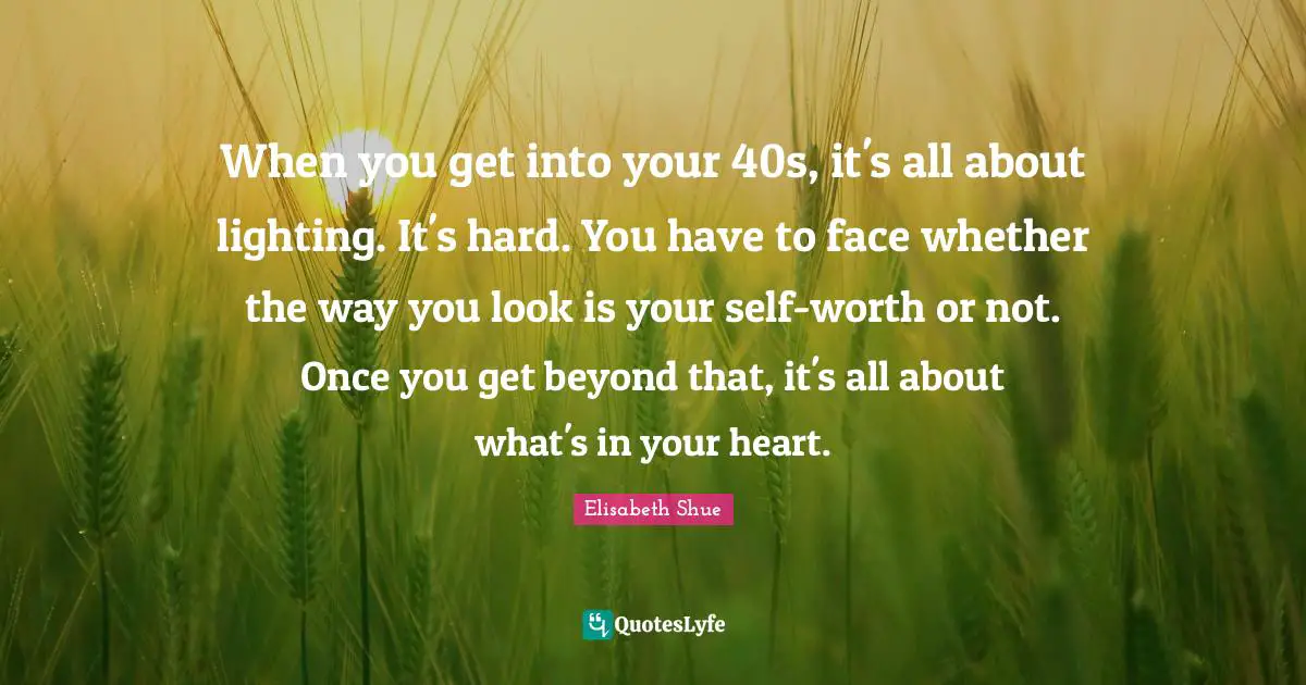 When you get into your 40s, it's all about lighting. It's hard. You have to face whether the way you look is your self-worth or not. Once you get beyond that, it's all about what's in your heart.