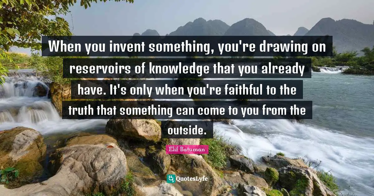 When you invent something, you're drawing on reservoirs of knowledge that you already have. It's only when you're faithful to the truth that something can come to you from the outside.