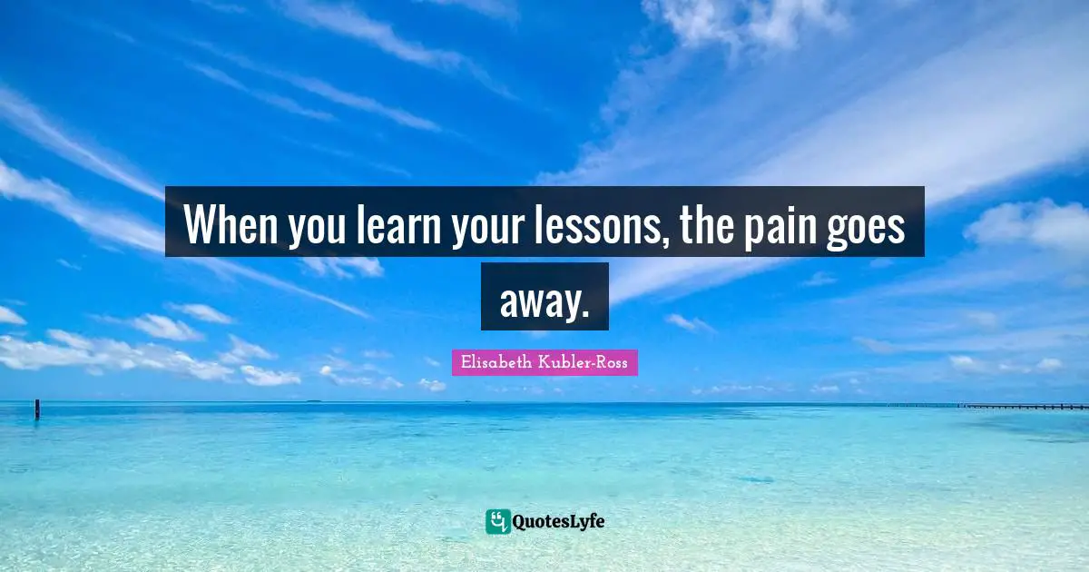 When you learn your lessons, the pain goes away.