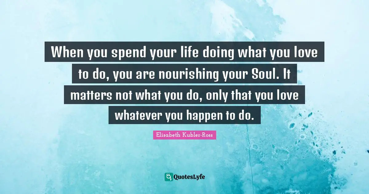 When you spend your life doing what you love to do, you are nourishing your Soul. It matters not what you do, only that you love whatever you happen to do.