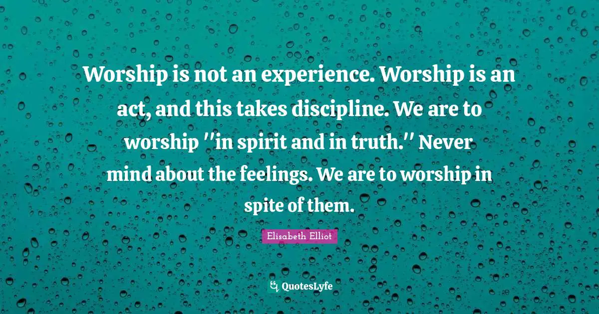 Worship is not an experience. Worship is an act, and this takes discipline. We are to worship ''in spirit and in truth.'' Never mind about the feelings. We are to worship in spite of them.