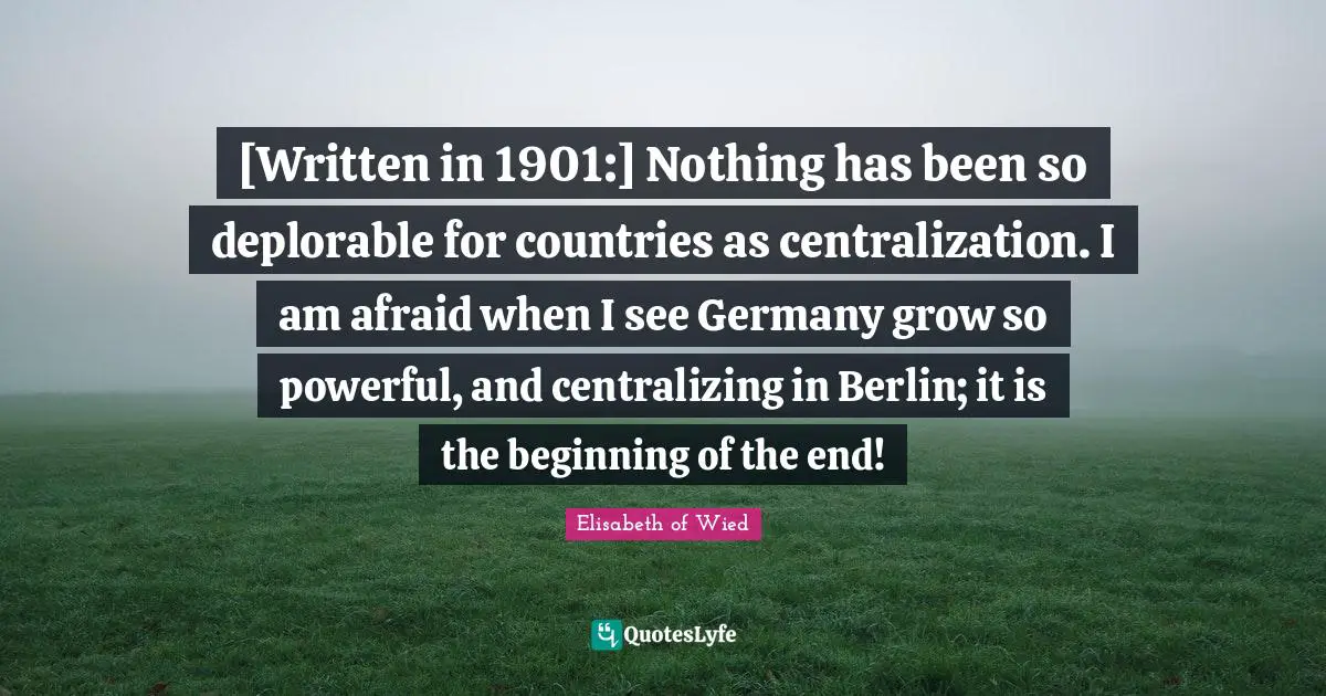 [Written in 1901:] Nothing has been so deplorable for countries as centralization. I am afraid when I see Germany grow so powerful, and centralizing in Berlin; it is the beginning of the end!