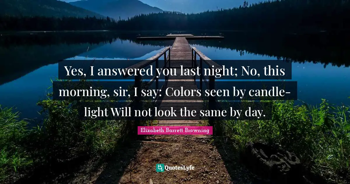 Yes, I answered you last night; No, this morning, sir, I say: Colors seen by candle-light Will not look the same by day.