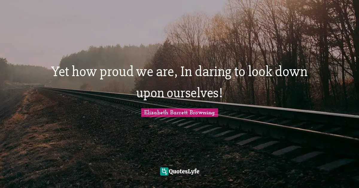 Yet how proud we are, In daring to look down upon ourselves!
