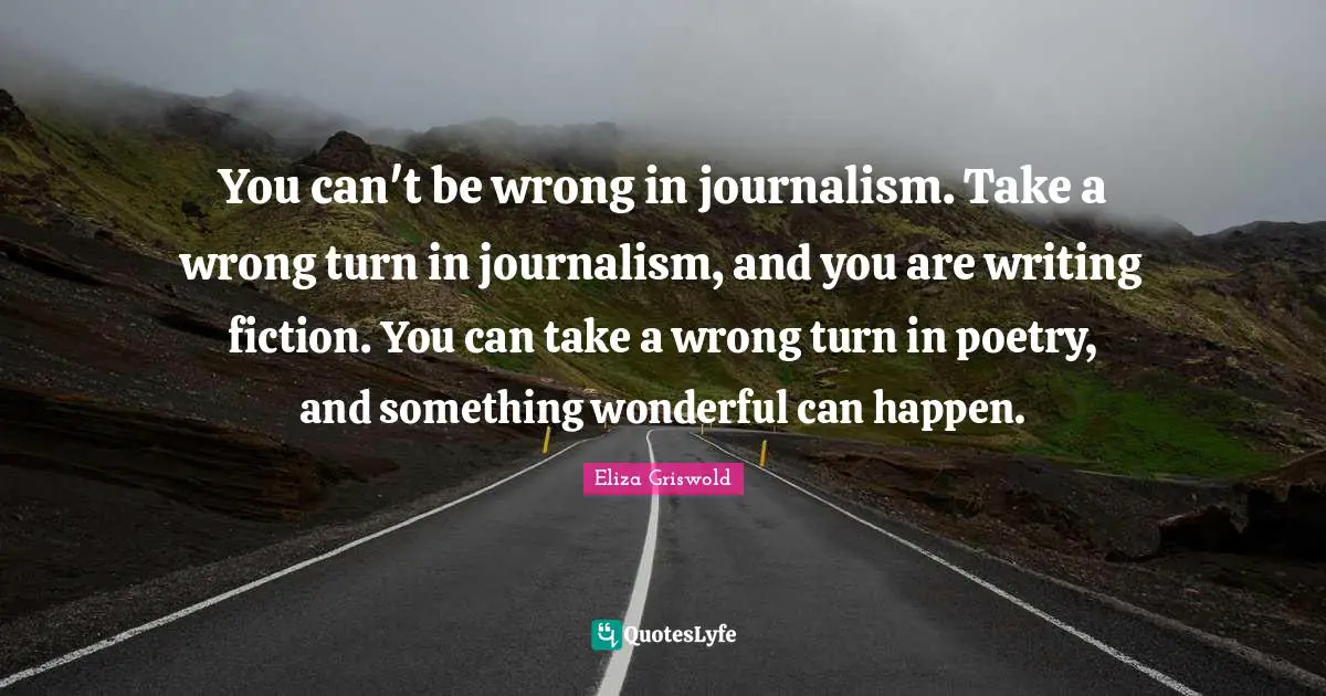 You can't be wrong in journalism. Take a wrong turn in journalism, and you are writing fiction. You can take a wrong turn in poetry, and something wonderful can happen.