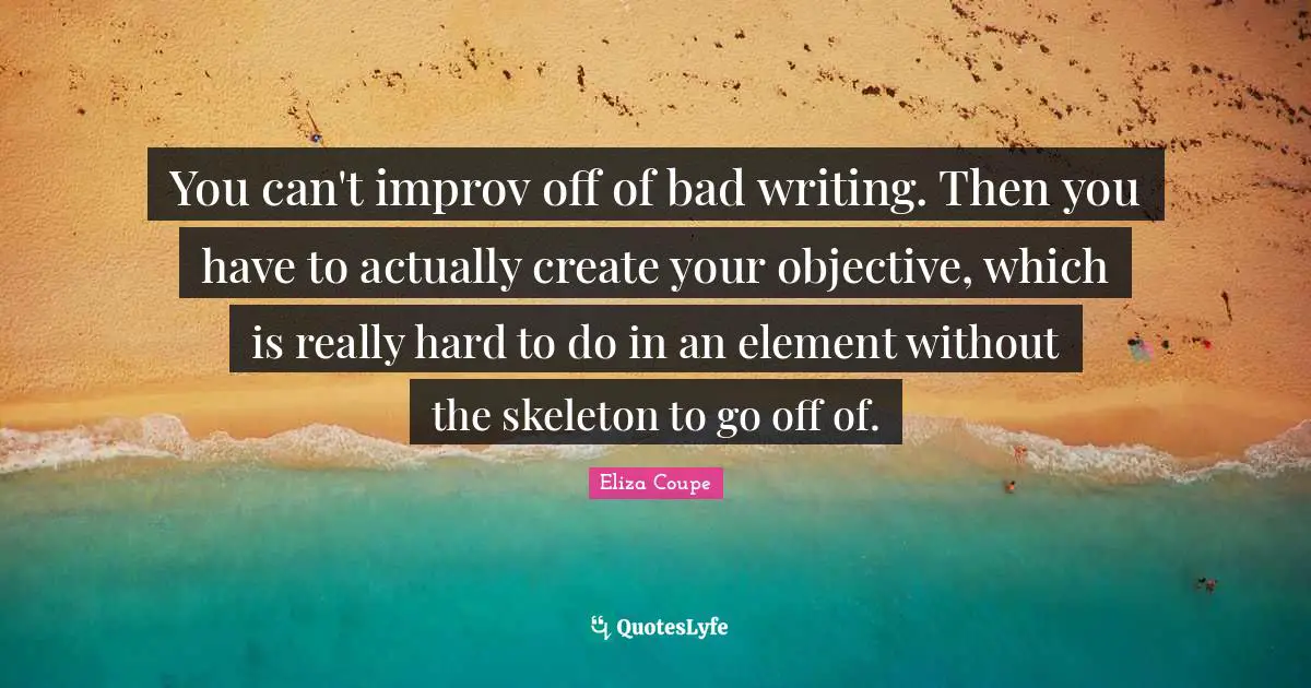 You can't improv off of bad writing. Then you have to actually create your objective, which is really hard to do in an element without the skeleton to go off of.