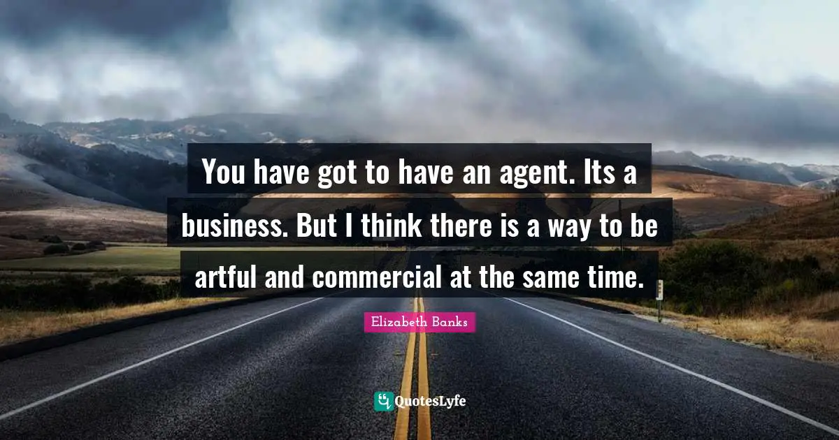 You have got to have an agent. Its a business. But I think there is a way to be artful and commercial at the same time.