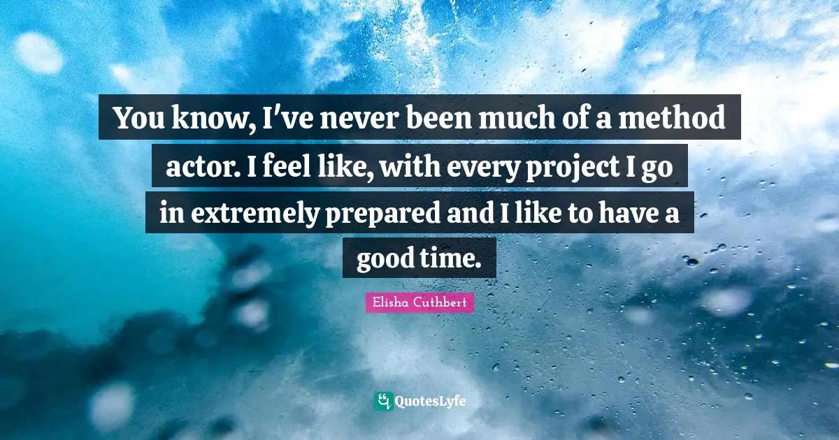 You know, I've never been much of a method actor. I feel like, with every project I go in extremely prepared and I like to have a good time.
