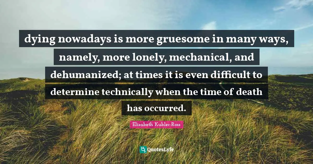 dying nowadays is more gruesome in many ways, namely, more lonely, mechanical, and dehumanized; at times it is even difficult to determine technically when the time of death has occurred.
