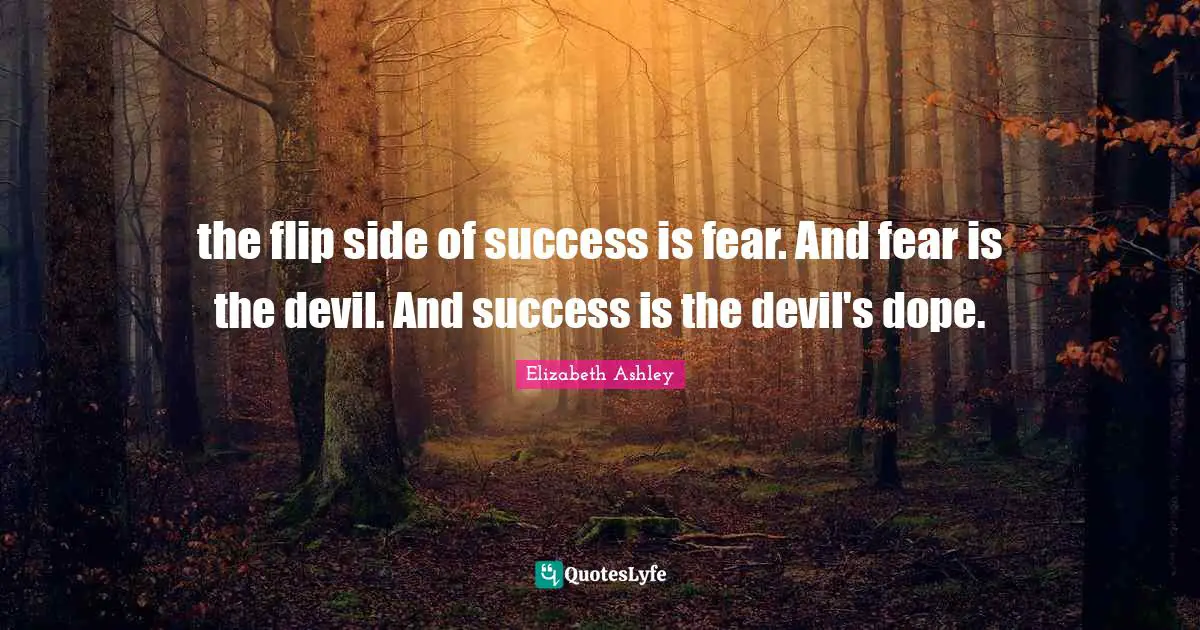 the flip side of success is fear. And fear is the devil. And success is the devil's dope.