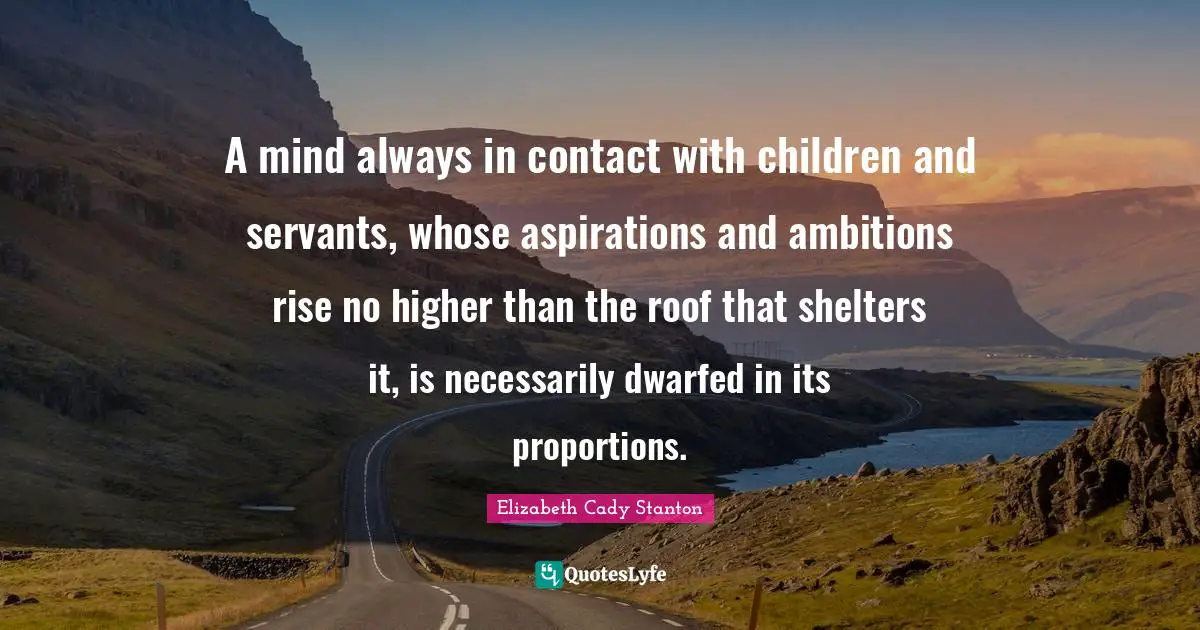 A mind always in contact with children and servants, whose aspirations and ambitions rise no higher than the roof that shelters it, is necessarily dwarfed in its proportions.