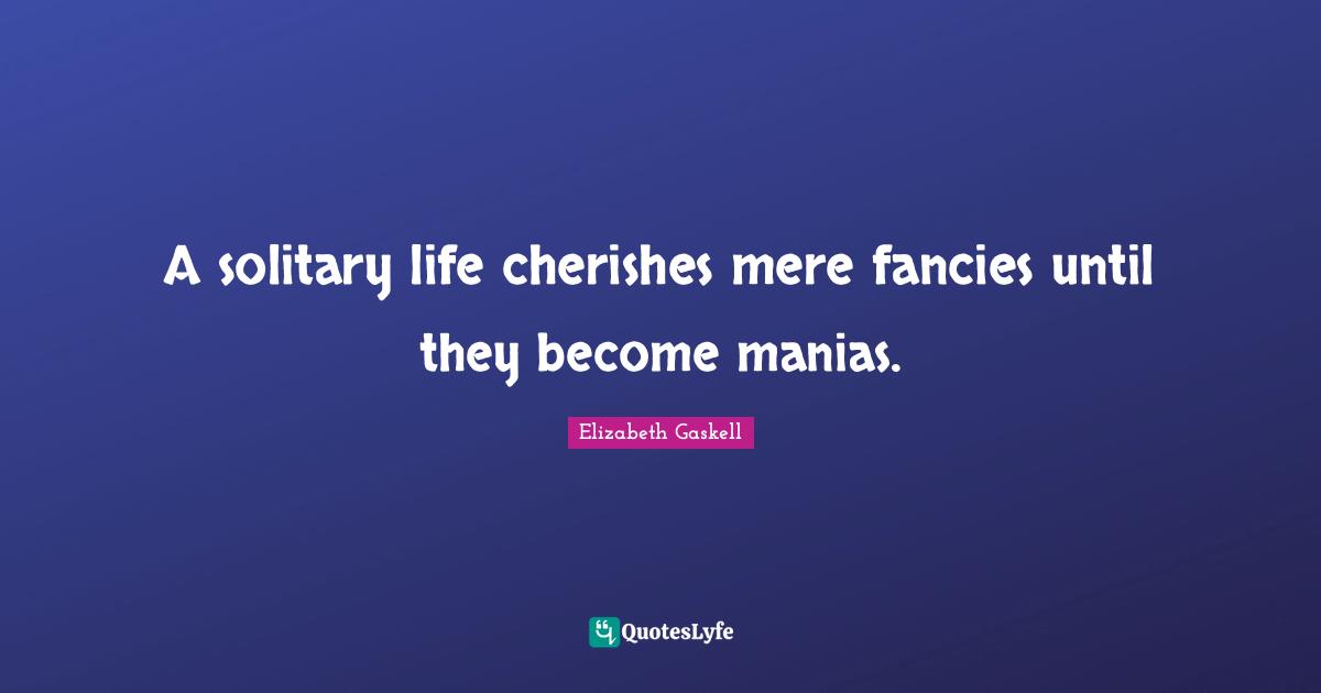A solitary life cherishes mere fancies until they become manias.