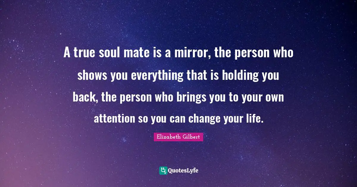 A true soul mate is a mirror, the person who shows you everything that is holding you back, the person who brings you to your own attention so you can change your life.