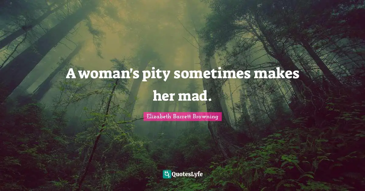 A woman's pity sometimes makes her mad.