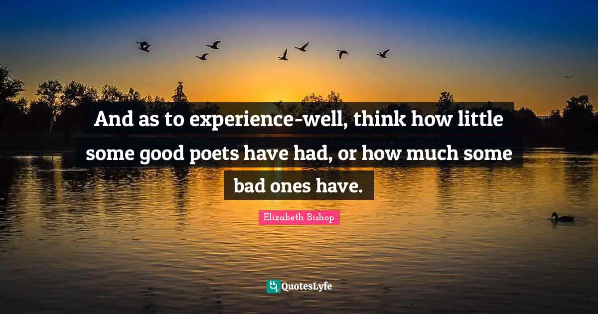 Elizabeth Bishop Quotes: "And as to experience-well, think how little some good poets have had, or how much some bad ones have."