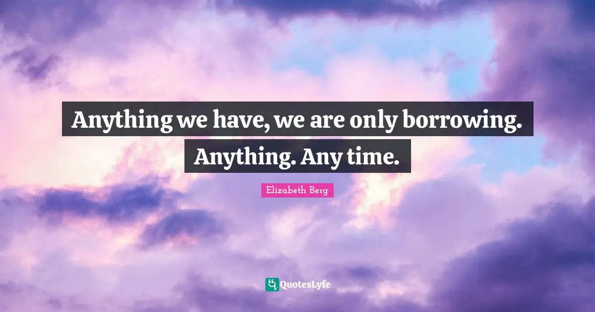 Anything we have, we are only borrowing. Anything. Any time.