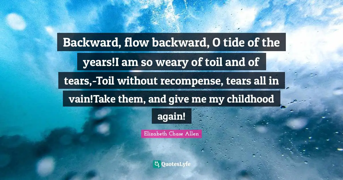 Backward, flow backward, O tide of the years!I am so weary of toil and of tears,-Toil without recompense, tears all in vain!Take them, and give me my childhood again!