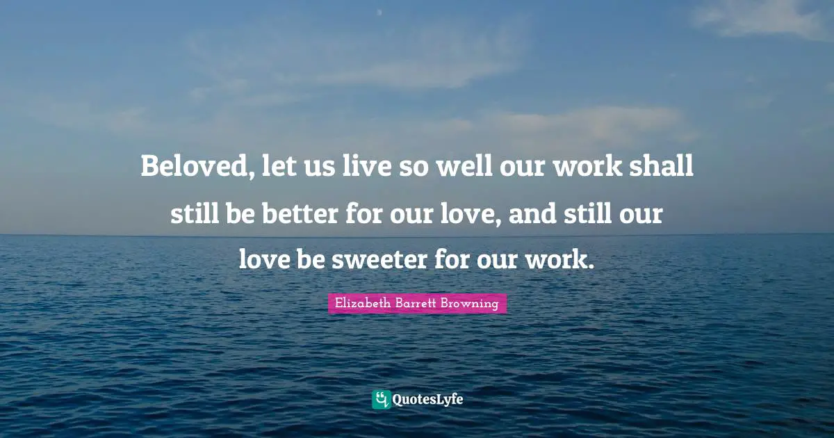Beloved, let us live so well our work shall still be better for our love, and still our love be sweeter for our work.