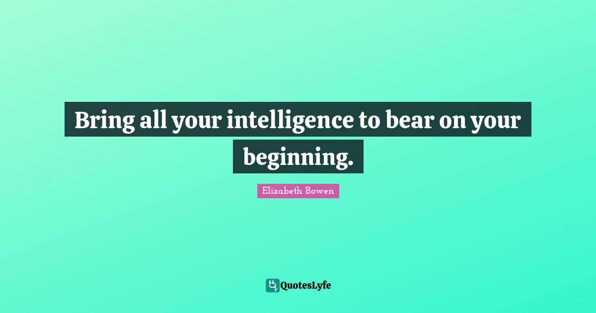 Bring all your intelligence to bear on your beginning.