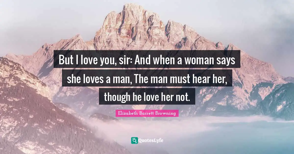 But I love you, sir: And when a woman says she loves a man, The man must hear her, though he love her not.