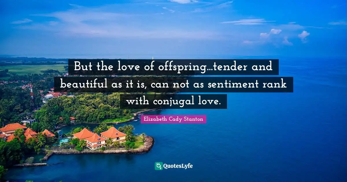But the love of offspring...tender and beautiful as it is, can not as sentiment rank with conjugal love.
